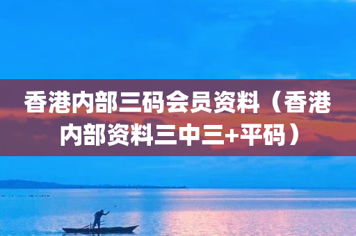 香港内部三码会员资料（香港内部资料三中三+平码）