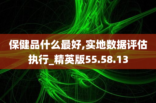 保健品什么最好,实地数据评估执行_精英版55.58.13