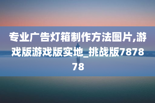 专业广告灯箱制作方法图片,游戏版游戏版实地_挑战版787878