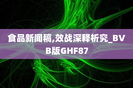 食品新闻稿,效战深释析究_BVB版GHF87