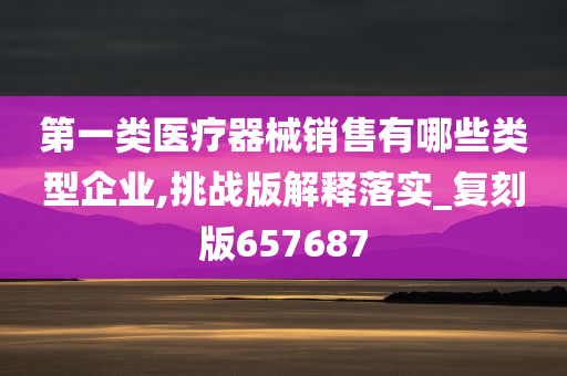 第一类医疗器械销售有哪些类型企业,挑战版解释落实_复刻版657687