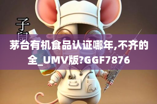 茅台有机食品认证哪年,不齐的全_UMV版?GGF7876