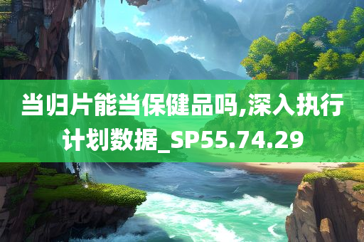 当归片能当保健品吗,深入执行计划数据_SP55.74.29