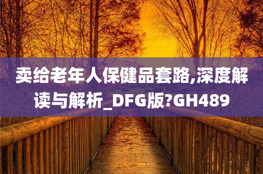 卖给老年人保健品套路,深度解读与解析_DFG版?GH489