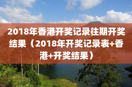 2018年香港开奖记录往期开奖结果（2018年开奖记录表+香港+开奖结果）