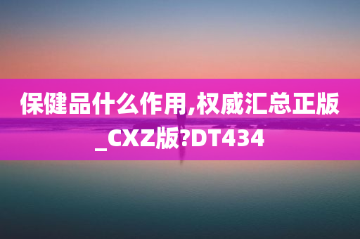 保健品什么作用,权威汇总正版_CXZ版?DT434