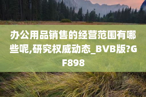 办公用品销售的经营范围有哪些呢,研究权威动态_BVB版?GF898