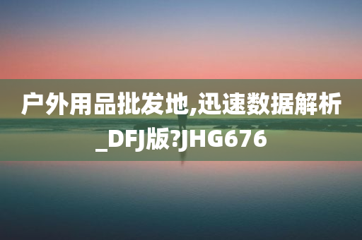 户外用品批发地,迅速数据解析_DFJ版?JHG676