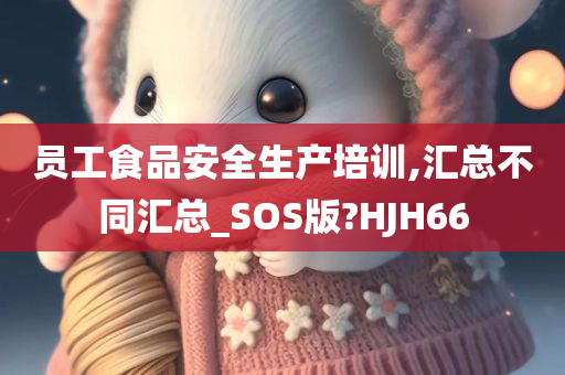 员工食品安全生产培训,汇总不同汇总_SOS版?HJH66