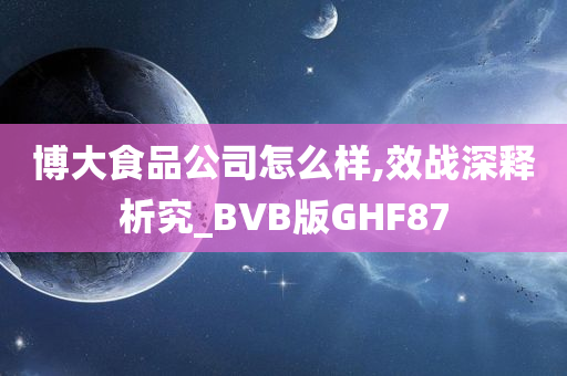 博大食品公司怎么样,效战深释析究_BVB版GHF87