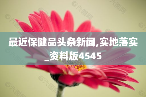 最近保健品头条新闻,实地落实_资料版4545