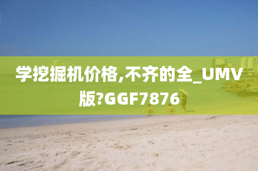 学挖掘机价格,不齐的全_UMV版?GGF7876