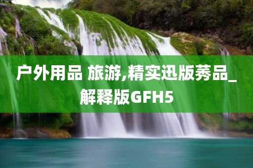 户外用品 旅游,精实迅版莠品_解释版GFH5