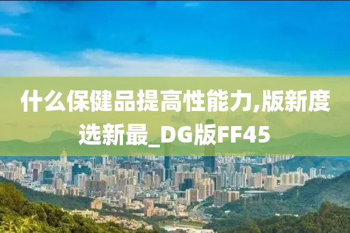 什么保健品提高性能力,版新度选新最_DG版FF45