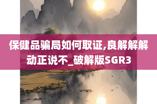 保健品骗局如何取证,良解解解动正说不_破解版SGR3