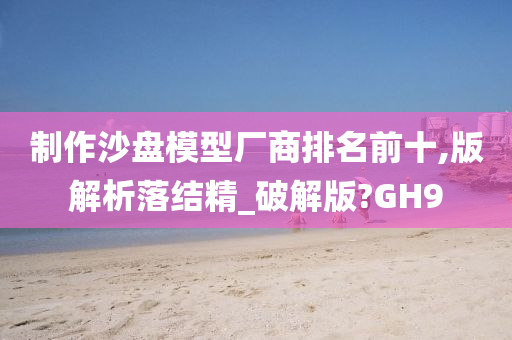 制作沙盘模型厂商排名前十,版解析落结精_破解版?GH9