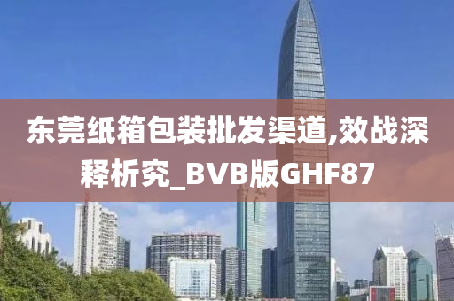 东莞纸箱包装批发渠道,效战深释析究_BVB版GHF87