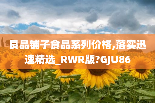 良品铺子食品系列价格,落实迅速精选_RWR版?GJU86