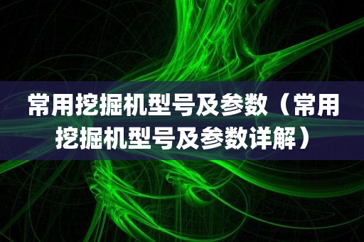 常用挖掘机型号及参数（常用挖掘机型号及参数详解）