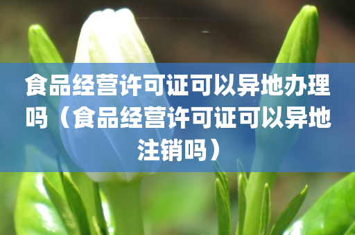 食品经营许可证可以异地办理吗（食品经营许可证可以异地注销吗）