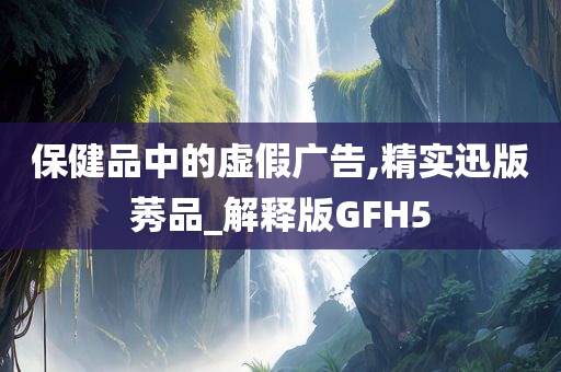 保健品中的虚假广告,精实迅版莠品_解释版GFH5