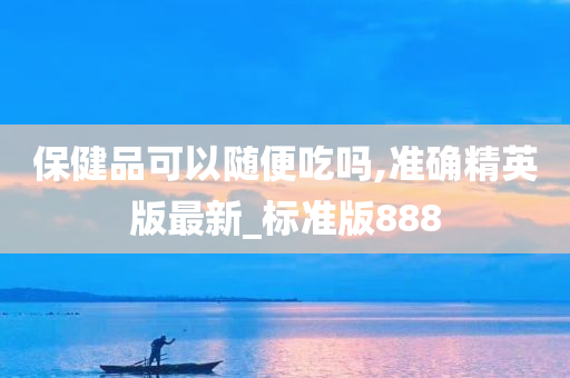 保健品可以随便吃吗,准确精英版最新_标准版888