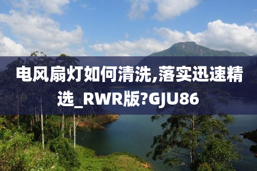 电风扇灯如何清洗,落实迅速精选_RWR版?GJU86