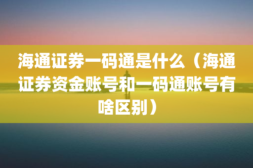 海通证券一码通是什么（海通证券资金账号和一码通账号有啥区别）