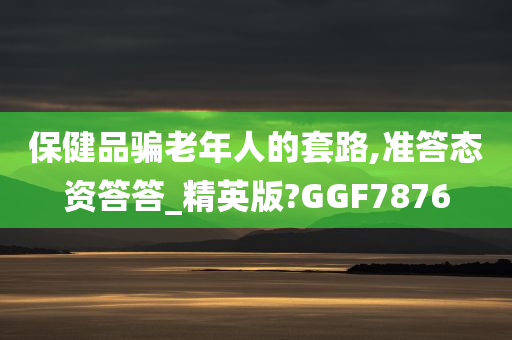 保健品骗老年人的套路,准答态资答答_精英版?GGF7876