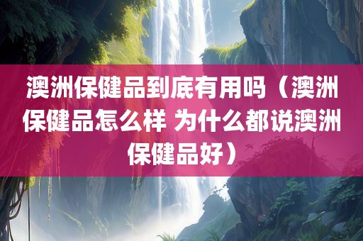 澳洲保健品到底有用吗（澳洲保健品怎么样 为什么都说澳洲保健品好）