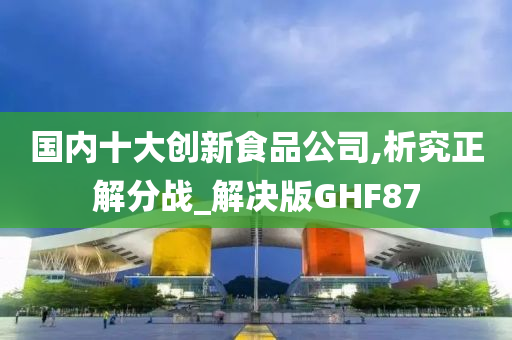 国内十大创新食品公司,析究正解分战_解决版GHF87