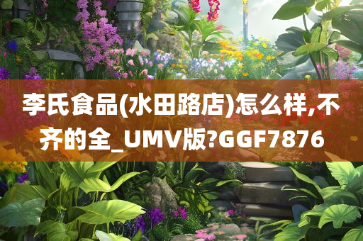 李氏食品(水田路店)怎么样,不齐的全_UMV版?GGF7876