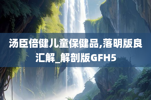 汤臣倍健儿童保健品,落明版良汇解_解剖版GFH5