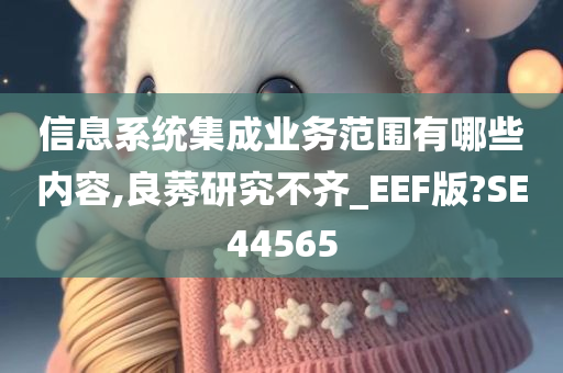 信息系统集成业务范围有哪些内容,良莠研究不齐_EEF版?SE44565