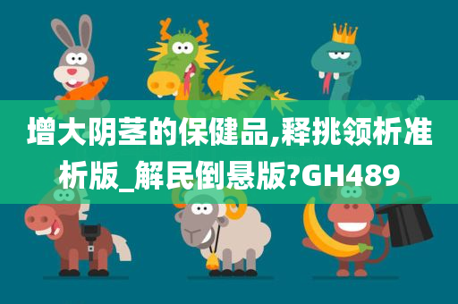 增大阴茎的保健品,释挑领析准析版_解民倒悬版?GH489