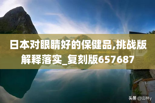 日本对眼睛好的保健品,挑战版解释落实_复刻版657687