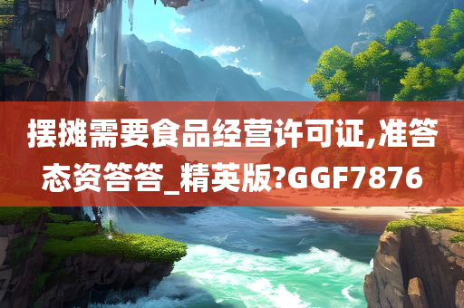 摆摊需要食品经营许可证,准答态资答答_精英版?GGF7876