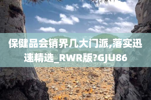 保健品会销界几大门派,落实迅速精选_RWR版?GJU86