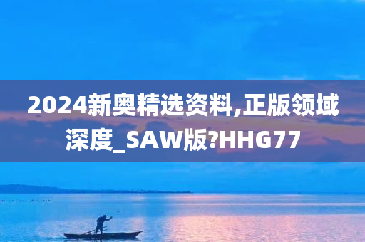 2024新奥精选资料,正版领域深度_SAW版?HHG77