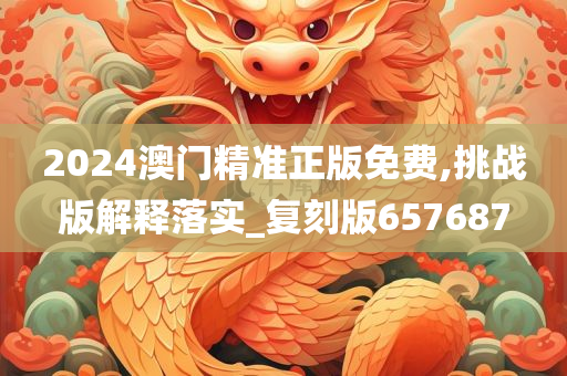 2024澳门精准正版免费,挑战版解释落实_复刻版657687