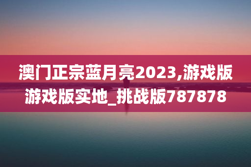 澳门正宗蓝月亮2023,游戏版游戏版实地_挑战版787878