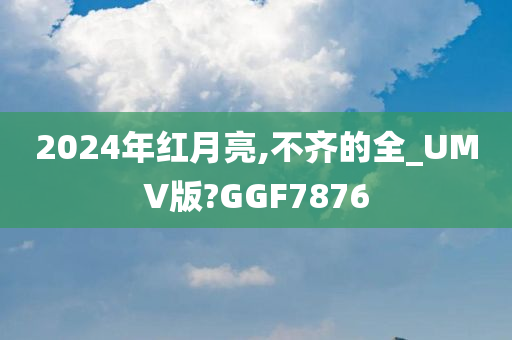 2024年红月亮,不齐的全_UMV版?GGF7876