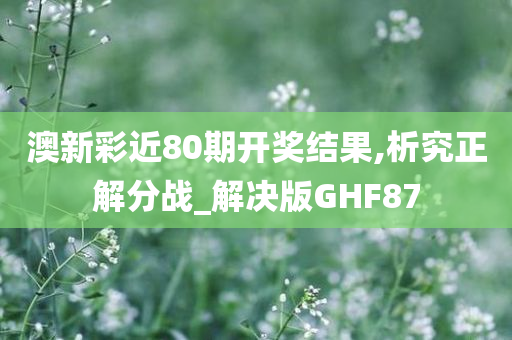 澳新彩近80期开奖结果,析究正解分战_解决版GHF87