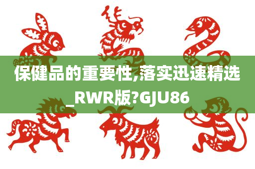 保健品的重要性,落实迅速精选_RWR版?GJU86