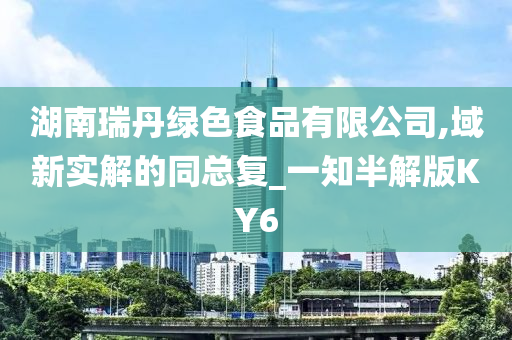 湖南瑞丹绿色食品有限公司,域新实解的同总复_一知半解版KY6