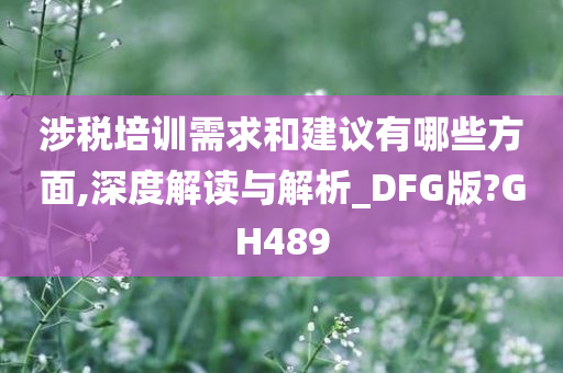 涉税培训需求和建议有哪些方面,深度解读与解析_DFG版?GH489