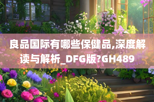 良品国际有哪些保健品,深度解读与解析_DFG版?GH489