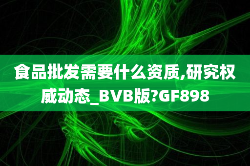 食品批发需要什么资质,研究权威动态_BVB版?GF898