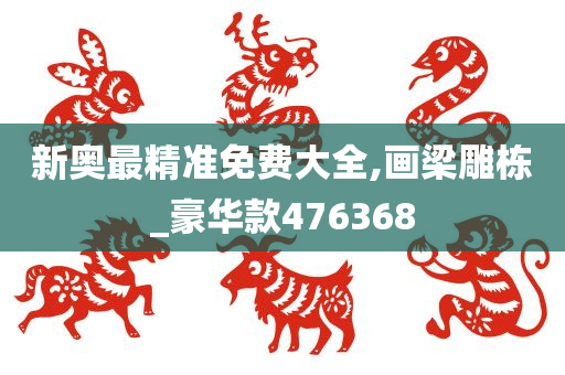 新奥最精准免费大全,画梁雕栋_豪华款476368