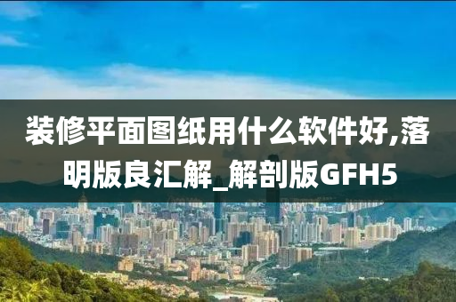 装修平面图纸用什么软件好,落明版良汇解_解剖版GFH5